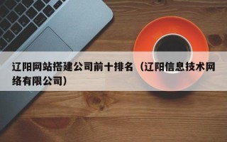 通辽辽阳网站搭建公司前十排名（辽阳信息技术网络有限公司）